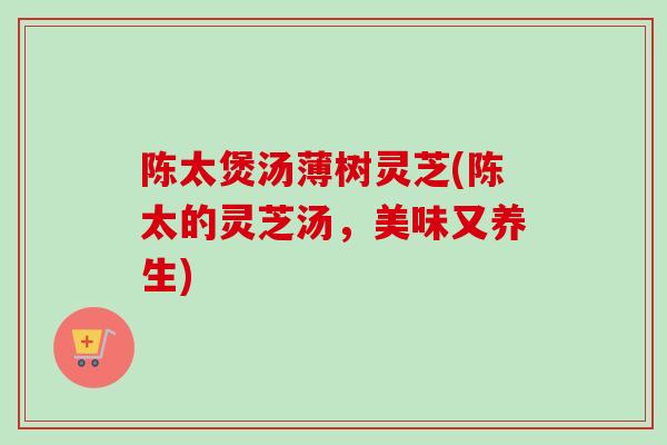 陈太煲汤薄树灵芝(陈太的灵芝汤，美味又养生)