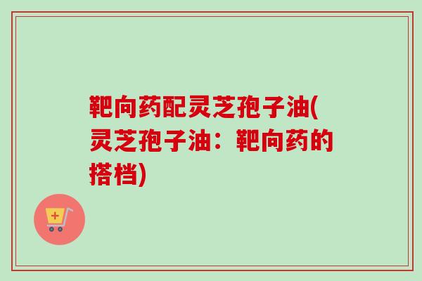 靶向药配灵芝孢子油(灵芝孢子油:靶向药的搭档) 靶向药配灵芝孢子油(灵芝孢子油:靶向药的搭档)