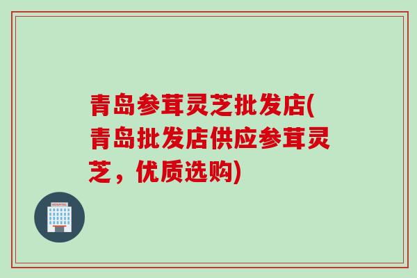 青岛参茸灵芝批发店(青岛批发店供应参茸灵芝,优质选购) 青岛参茸灵芝批发店(青岛批发店供应参茸灵芝,优质选购)