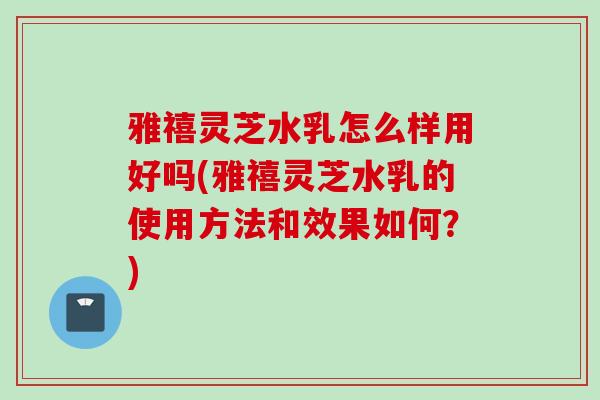 雅禧灵芝水乳怎么样用好吗(雅禧灵芝水乳的使用方法和效果如何？)