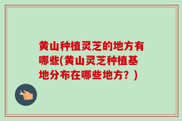 黄山种植灵芝的地方有哪些(黄山灵芝种植基地分布在哪些地方？)