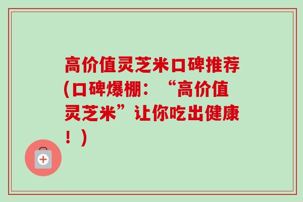 高价值灵芝米口碑推荐(口碑爆棚:“高价值灵芝米”让你吃出健康!) 高价值灵芝米口碑推荐(口碑爆棚:“高价值灵芝米”让你吃出健康!)