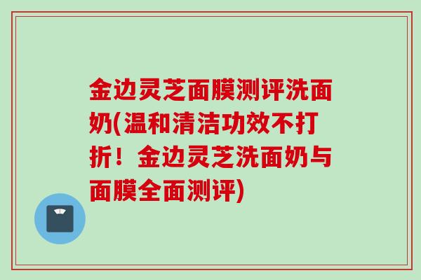 金边灵芝面膜测评洗面奶(温和清洁功效不打折！金边灵芝洗面奶与面膜全面测评)