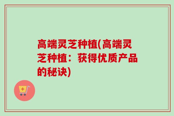 高端灵芝种植(高端灵芝种植：获得优质产品的秘诀)