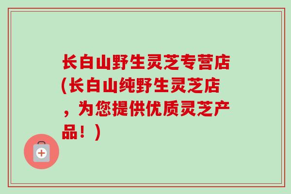 长白山野生灵芝专营店(长白山纯野生灵芝店，为您提供优质灵芝产品！)