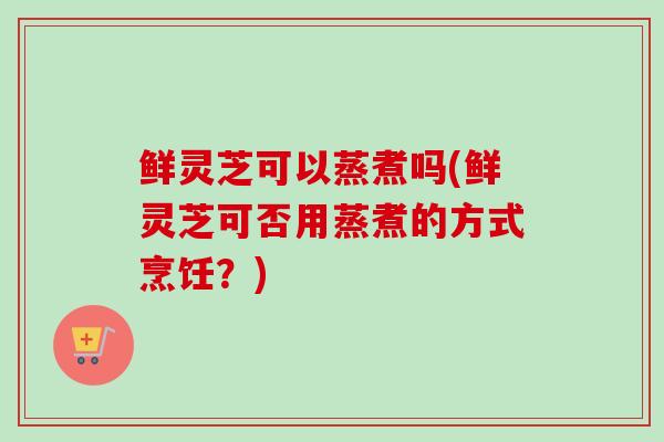 鲜灵芝可以蒸煮吗(鲜灵芝可否用蒸煮的方式烹饪？)