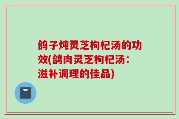 鸽子炖灵芝枸杞汤的功效(鸽肉灵芝枸杞汤：滋补调理的佳品)