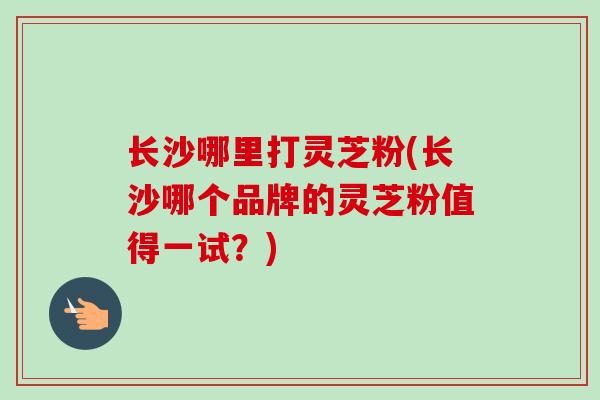长沙哪里打灵芝粉(长沙哪个品牌的灵芝粉值得一试？)