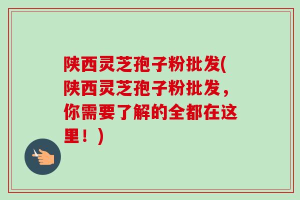 陕西灵芝孢子粉批发(陕西灵芝孢子粉批发，你需要了解的全都在这里！)