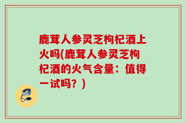 鹿茸人参灵芝枸杞酒上火吗(鹿茸人参灵芝枸杞酒的火气含量：值得一试吗？)