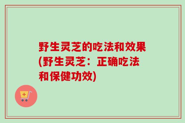 野生灵芝的吃法和效果(野生灵芝：正确吃法和保健功效)
