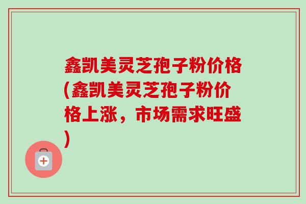 鑫凯美灵芝孢子粉价格(鑫凯美灵芝孢子粉价格上涨，市场需求旺盛)