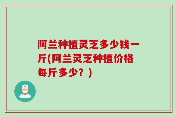 阿兰种植灵芝多少钱一斤(阿兰灵芝种植价格每斤多少？)