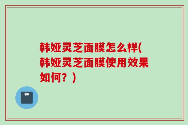 韩娅灵芝面膜怎么样(韩娅灵芝面膜使用效果如何？)