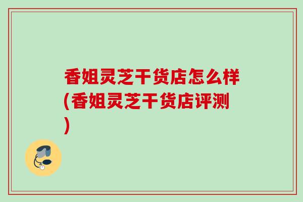 香姐灵芝干货店怎么样(香姐灵芝干货店评测)
