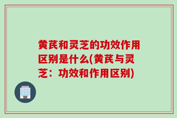 黄芪和灵芝的功效作用区别是什么(黄芪与灵芝：功效和作用区别)