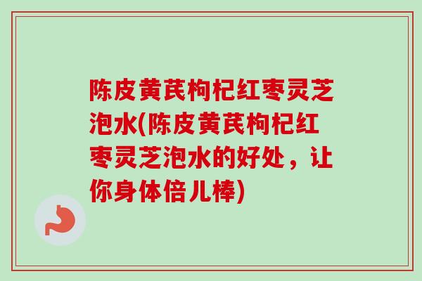 陈皮黄芪枸杞红枣灵芝泡水(陈皮黄芪枸杞红枣灵芝泡水的好处，让你身体倍儿棒)