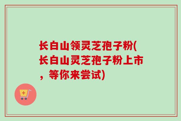 长白山领灵芝孢子粉(长白山灵芝孢子粉上市，等你来尝试)