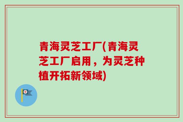 青海灵芝工厂(青海灵芝工厂启用,为灵芝种植开拓新领域) 青海灵芝工厂(青海灵芝工厂启用,为灵芝种植开拓新领域)