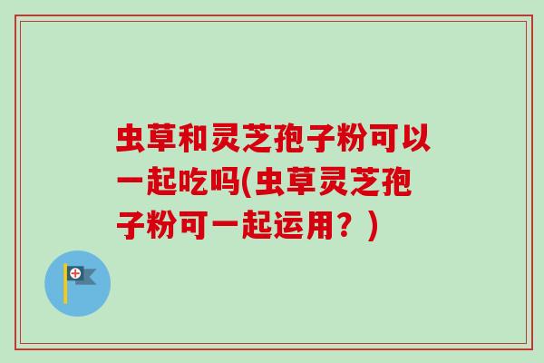 虫草和灵芝孢子粉可以一起吃吗(虫草灵芝孢子粉可一起运用？)