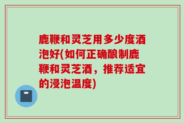鹿鞭和灵芝用多少度酒泡好(如何正确酿制鹿鞭和灵芝酒，推荐适宜的浸泡温度)