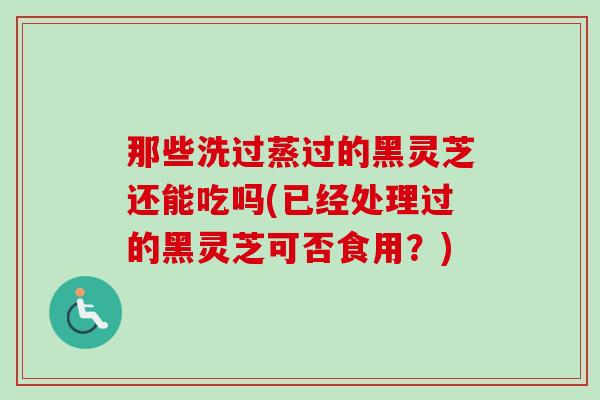 那些洗过蒸过的黑灵芝还能吃吗(已经处理过的黑灵芝可否食用？)