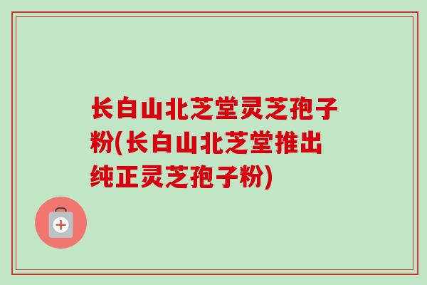长白山北芝堂灵芝孢子粉(长白山北芝堂推出纯正灵芝孢子粉)