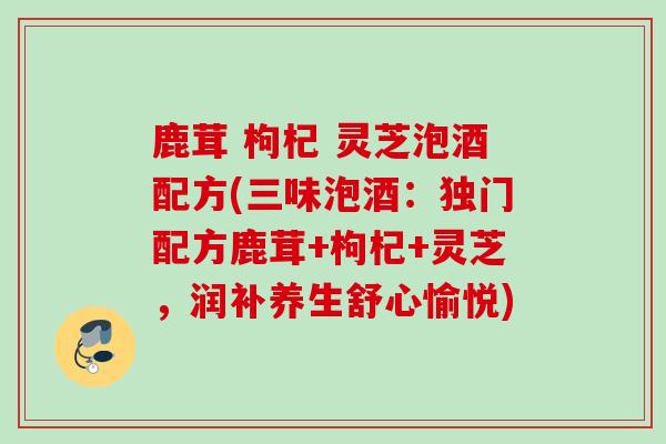 鹿茸 枸杞 灵芝泡酒配方(三味泡酒：独门配方鹿茸+枸杞+灵芝，润补养生舒心愉悦)