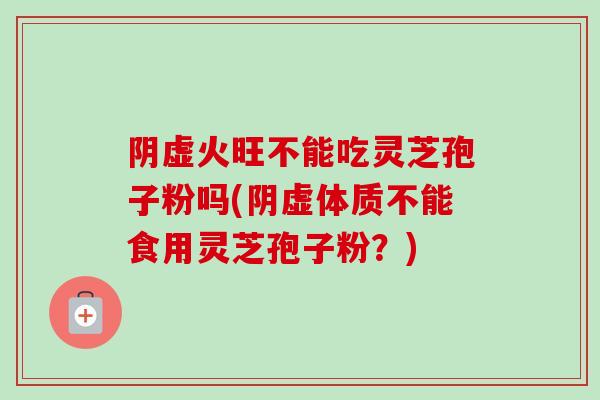 阴虚火旺不能吃灵芝孢子粉吗(阴虚体质不能食用灵芝孢子粉？)