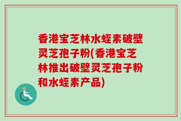 香港宝芝林水蛭素破壁灵芝孢子粉(香港宝芝林推出破壁灵芝孢子粉和水蛭素产品)