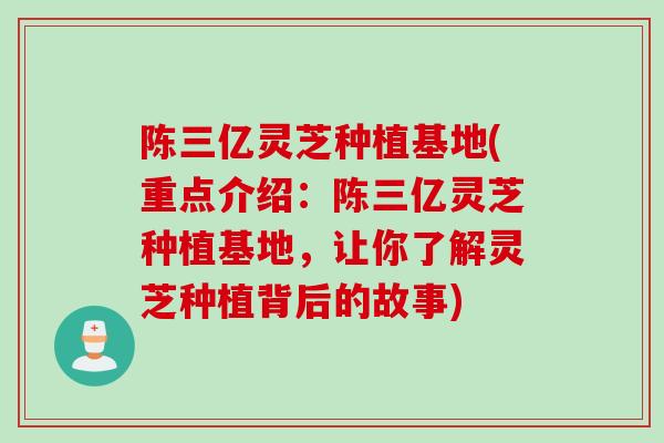 陈三亿灵芝种植基地(重点介绍：陈三亿灵芝种植基地，让你了解灵芝种植背后的故事)