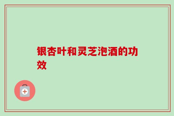 银杏叶和灵芝泡酒的功效