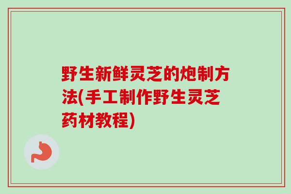 野生新鲜灵芝的炮制方法(手工制作野生灵芝药材教程)