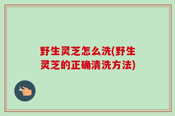 野生灵芝怎么洗(野生灵芝的正确清洗方法)
