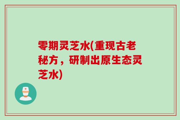 零期灵芝水(重现古老秘方，研制出原生态灵芝水)