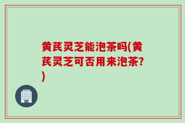 黄芪灵芝能泡茶吗(黄芪灵芝可否用来泡茶？)