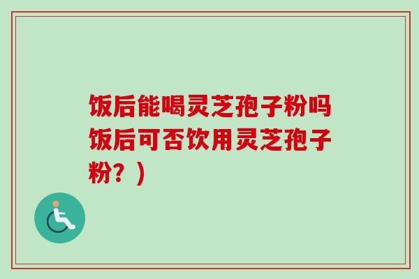 饭后能喝灵芝孢子粉吗饭后可否饮用灵芝孢子粉？)