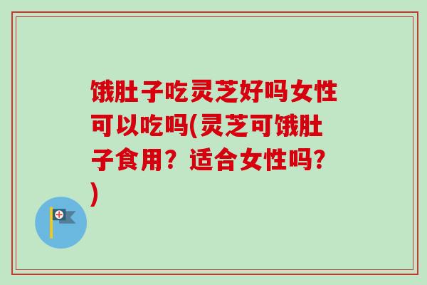 饿肚子吃灵芝好吗女性可以吃吗(灵芝可饿肚子食用？适合女性吗？)