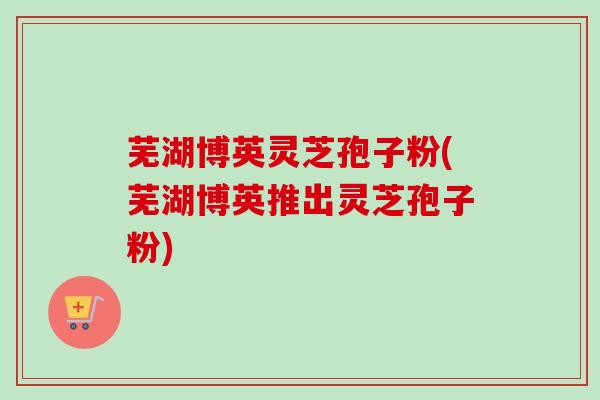 芜湖博英灵芝孢子粉(芜湖博英推出灵芝孢子粉)