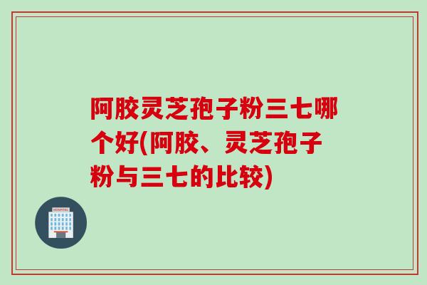 阿胶灵芝孢子粉三七哪个好(阿胶、灵芝孢子粉与三七的比较)