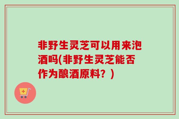 非野生灵芝可以用来泡酒吗(非野生灵芝能否作为酿酒原料？)