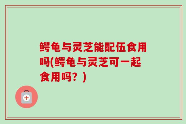 鳄龟与灵芝能配伍食用吗(鳄龟与灵芝可一起食用吗？)