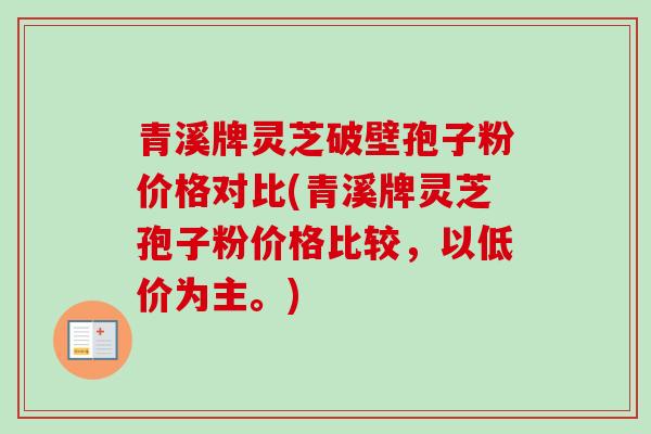 青溪牌灵芝破壁孢子粉价格对比(青溪牌灵芝孢子粉价格比较，以低价为主。)