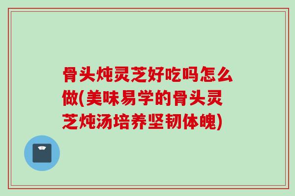骨头炖灵芝好吃吗怎么做(美味易学的骨头灵芝炖汤培养坚韧体魄) 骨头炖灵芝好吃吗怎么做(美味易学的骨头灵芝炖汤培养坚韧体魄)