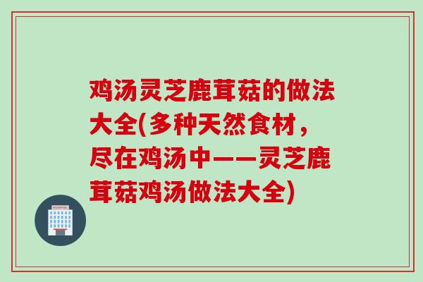 鸡汤灵芝鹿茸菇的做法大全(多种天然食材，尽在鸡汤中——灵芝鹿茸菇鸡汤做法大全)