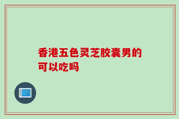香港五色灵芝胶囊男的可以吃吗