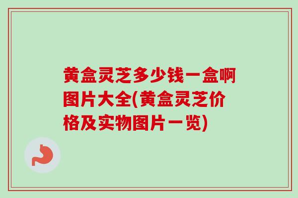 黄盒灵芝多少钱一盒啊图片大全(黄盒灵芝价格及实物图片一览)