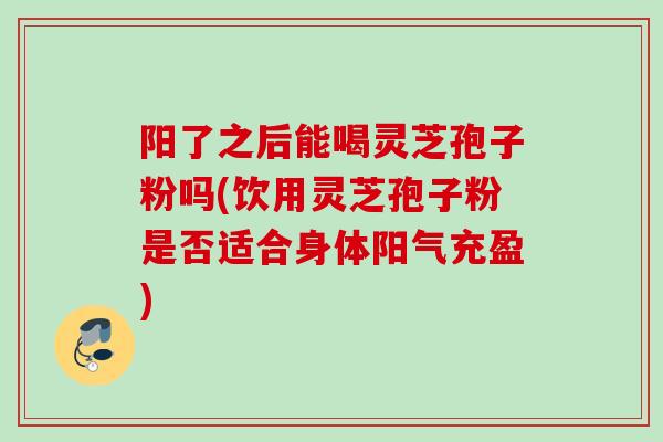 阳了之后能喝灵芝孢子粉吗(饮用灵芝孢子粉是否适合身体阳气充盈)
