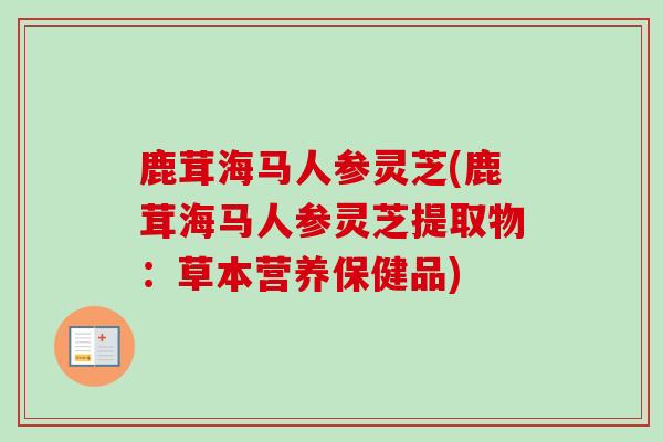 鹿茸海马人参灵芝(鹿茸海马人参灵芝提取物：草本营养保健品)