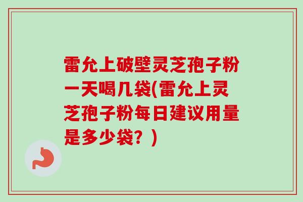 雷允上破壁灵芝孢子粉一天喝几袋(雷允上灵芝孢子粉每日建议用量是多少袋？)